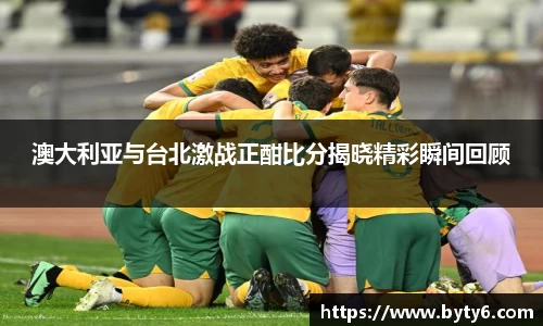 澳大利亚与台北激战正酣比分揭晓精彩瞬间回顾